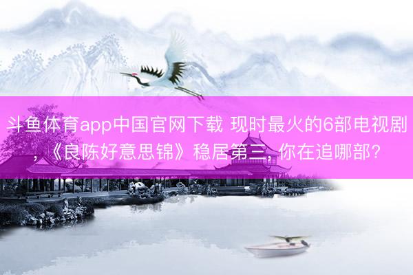 斗鱼体育app中国官网下载 现时最火的6部电视剧, 《良陈好意思锦》稳居第三, 你在追哪部?