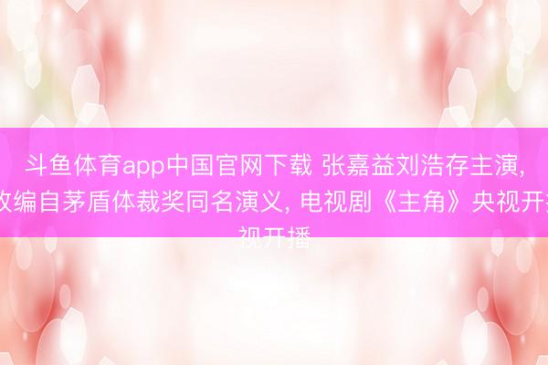 斗鱼体育app中国官网下载 张嘉益刘浩存主演, 改编自茅盾体裁奖同名演义, 电视剧《主角》央视开播