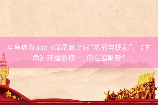 斗鱼体育app 6部最新上线“热播电视剧”， 《主角》开播霸榜一， 你在追哪部?