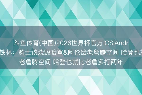 斗鱼体育(中国)2026世界杯官方IOS|Android手机app下载 铁林:骑士该烧毁哈登&阿伦给老詹腾空间 哈登也就比老詹多打两年
