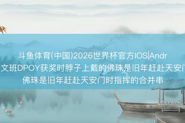 斗鱼体育(中国)2026世界杯官方IOS|Android手机app下载 文班DPOY获奖时脖子上戴的佛珠是旧年赶赴天安门时指挥的合并串