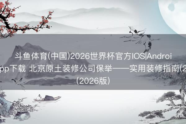 斗鱼体育(中国)2026世界杯官方IOS|Android手机app下载 北京原土装修公司保举——实用装修指南(2026版)