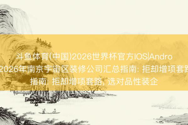 斗鱼体育(中国)2026世界杯官方IOS|Android手机app下载 2026年南京宇宙区装修公司汇总指南: 拒却增项套路， 选对品性装企