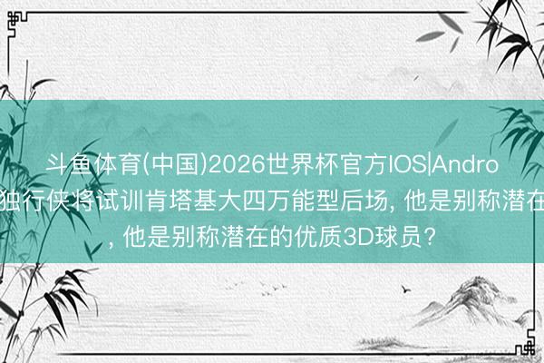 斗鱼体育(中国)2026世界杯官方IOS|Android手机app下载 独行侠将试训肯塔基大四万能型后场， 他是别称潜在的优质3D球员?