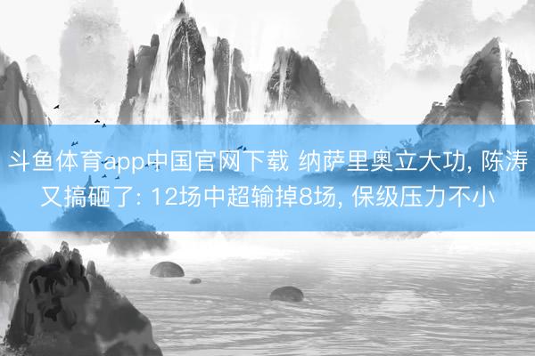 斗鱼体育app中国官网下载 纳萨里奥立大功， 陈涛又搞砸了: 12场中超输掉8场， 保级压力不小