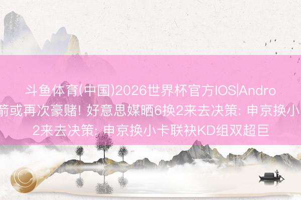 斗鱼体育(中国)2026世界杯官方IOS|Android手机app下载 火箭或再次豪赌! 好意思媒晒6换2来去决策: 申京换小卡联袂KD组双超巨