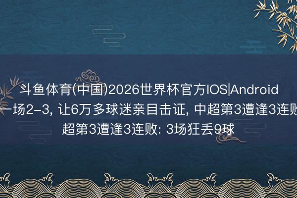 斗鱼体育(中国)2026世界杯官方IOS|Android手机app下载 一场2-3， 让6万多球迷亲目击证， 中超第3遭逢3连败: 3场狂丢9球