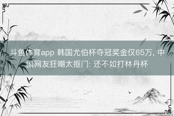 斗鱼体育app 韩国尤伯杯夺冠奖金仅65万， 中国网友狂嘲太抠门: 还不如打林丹杯