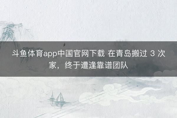 斗鱼体育app中国官网下载 在青岛搬过 3 次家，终于遭逢靠谱团队