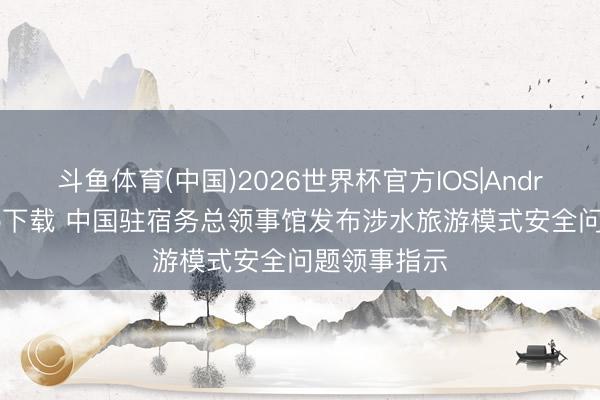 斗鱼体育(中国)2026世界杯官方IOS|Android手机app下载 中国驻宿务总领事馆发布涉水旅游模式安全问题领事指示