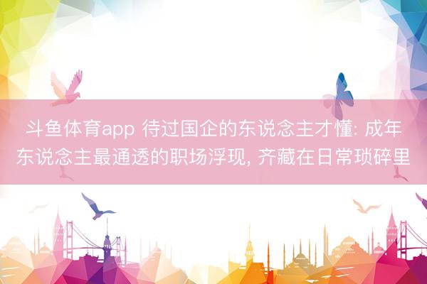 斗鱼体育app 待过国企的东说念主才懂: 成年东说念主最通透的职场浮现， 齐藏在日常琐碎里