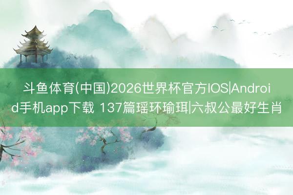 斗鱼体育(中国)2026世界杯官方IOS|Android手机app下载 137篇瑶环瑜珥|六叔公最好生肖