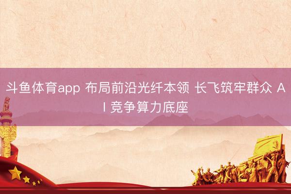 斗鱼体育app 布局前沿光纤本领 长飞筑牢群众 AI 竞争算力底座