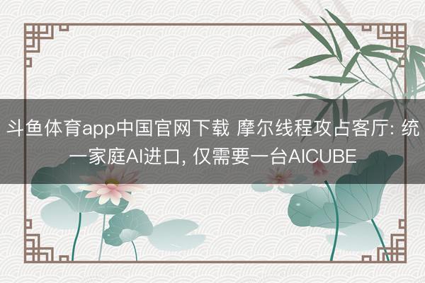 斗鱼体育app中国官网下载 摩尔线程攻占客厅: 统一家庭AI进口， 仅需要一台AICUBE