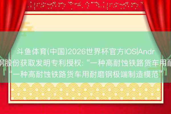 斗鱼体育(中国)2026世界杯官方IOS|Android手机app下载 鞍钢股份获取发明专利授权: “一种高耐蚀铁路货车用耐磨钢极端制造模范”