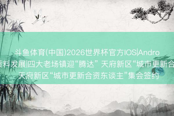斗鱼体育(中国)2026世界杯官方IOS|Android手机app下载 高质料发展|四大老场镇迎“腾达” 天府新区“城市更新合资东谈主”集会签约