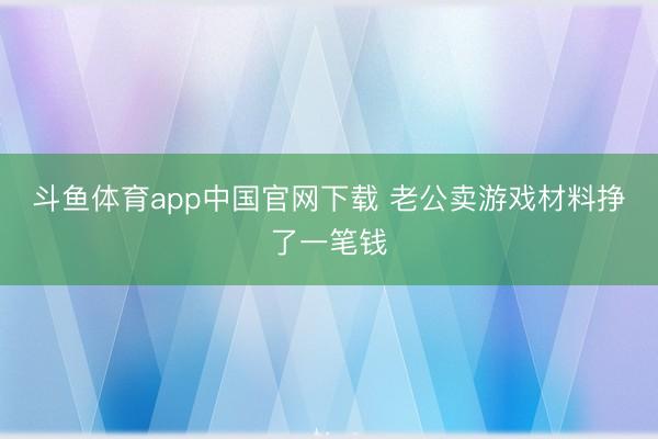 斗鱼体育app中国官网下载 老公卖游戏材料挣了一笔钱