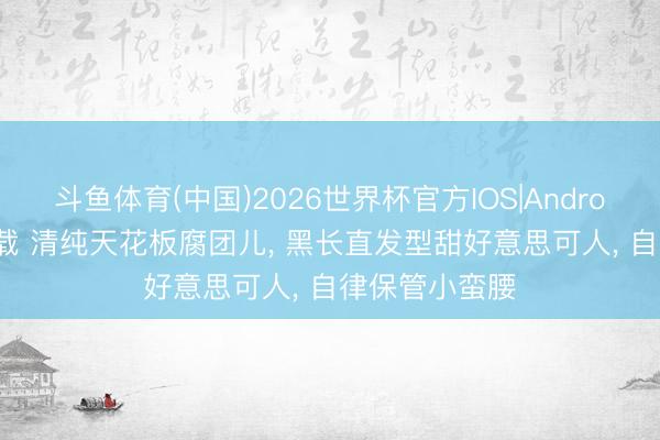 斗鱼体育(中国)2026世界杯官方IOS|Android手机app下载 清纯天花板腐团儿， 黑长直发型甜好意思可人， 自律保管小蛮腰