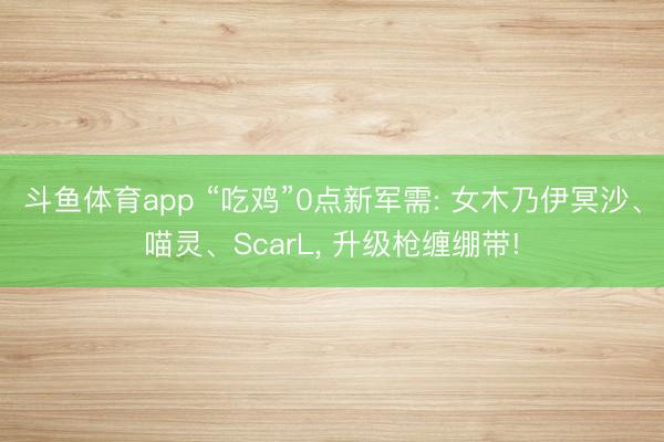 斗鱼体育app “吃鸡”0点新军需: 女木乃伊冥沙、喵灵、ScarL， 升级枪缠绷带!