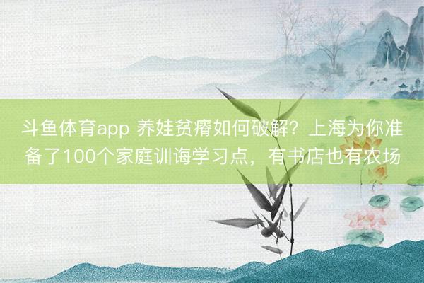 斗鱼体育app 养娃贫瘠如何破解?上海为你准备了100个家庭训诲学习点,有书店也有农场
