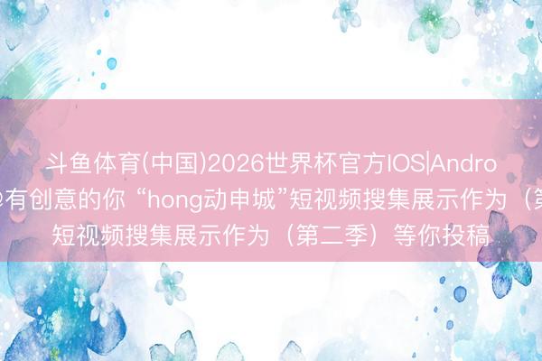 斗鱼体育(中国)2026世界杯官方IOS|Android手机app下载 @有创意的你 “hong动申城”短视频搜集展示作为（第二季）等你投稿