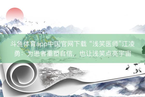 斗鱼体育app中国官网下载 “浅笑医师”江凌勇：为患者重塑自信，也让浅笑点亮宇宙