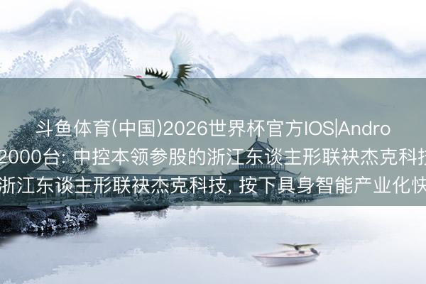斗鱼体育(中国)2026世界杯官方IOS|Android手机app下载 大家首破2000台: 中控本领参股的浙江东谈主形联袂杰克科技, 按下具身智能产业化快进键