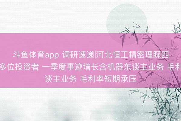 斗鱼体育app 调研速递|河北恒工精密理睬四川大决议等多位投资者 一季度事迹增长含机器东谈主业务 毛利率短期承压