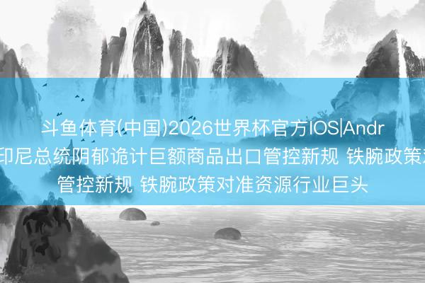 斗鱼体育(中国)2026世界杯官方IOS|Android手机app下载 印尼总统阴郁诡计巨额商品出口管控新规 铁腕政策对准资源行业巨头